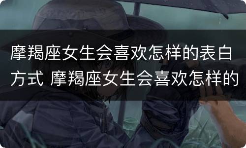 摩羯座女生会喜欢怎样的表白方式 摩羯座女生会喜欢怎样的表白方式呢