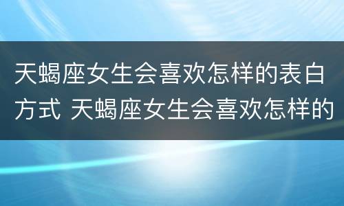天蝎座女生会喜欢怎样的表白方式 天蝎座女生会喜欢怎样的表白方式的男生