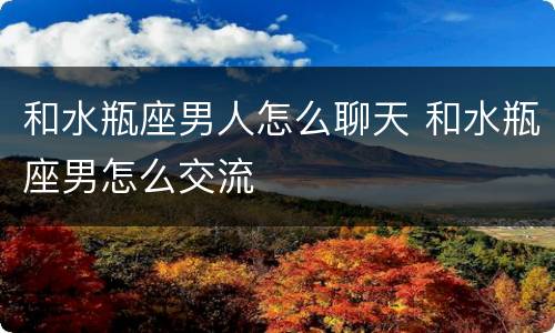 和水瓶座男人怎么聊天 和水瓶座男怎么交流
