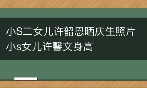 小S二女儿许韶恩晒庆生照片 小s女儿许馨文身高