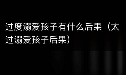 过度溺爱孩子有什么后果（太过溺爱孩子后果）
