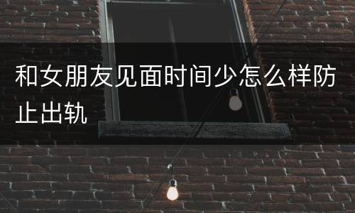 和女朋友见面时间少怎么样防止出轨