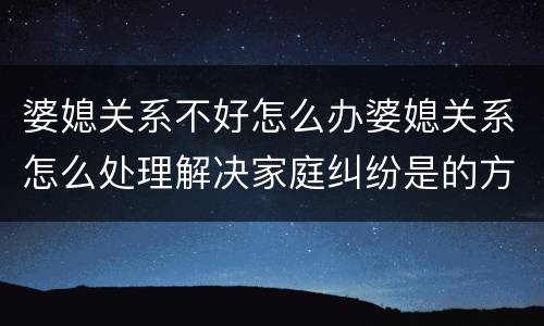 婆媳关系不好怎么办婆媳关系怎么处理解决家庭纠纷是的方式是