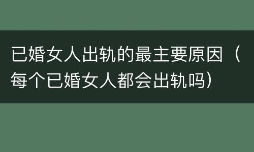 已婚女人出轨的最主要原因（每个已婚女人都会出轨吗）