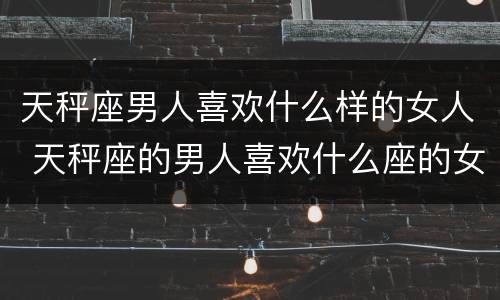 天秤座男人喜欢什么样的女人 天秤座的男人喜欢什么座的女人