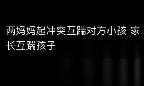 两妈妈起冲突互踹对方小孩 家长互踹孩子