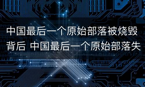 中国最后一个原始部落被烧毁背后 中国最后一个原始部落失火