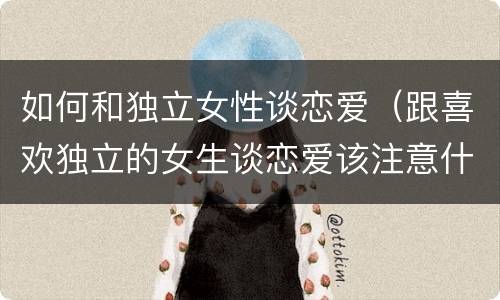 如何和独立女性谈恋爱（跟喜欢独立的女生谈恋爱该注意什么）