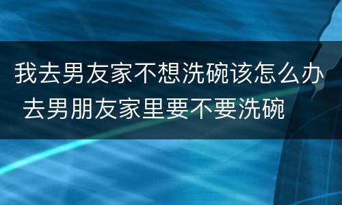 我去男友家不想洗碗该怎么办 去男朋友家里要不要洗碗