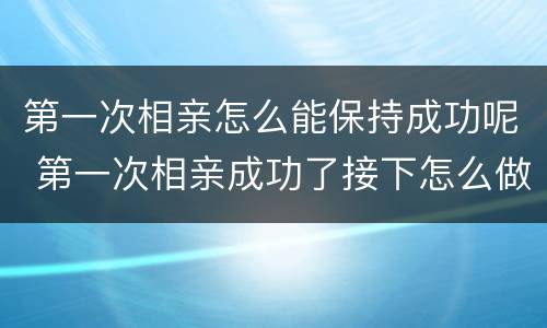 第一次相亲怎么能保持成功呢 第一次相亲成功了接下怎么做