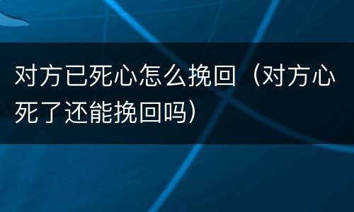对方已死心怎么挽回（对方心死了还能挽回吗）