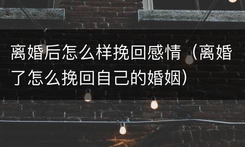 离婚后怎么样挽回感情（离婚了怎么挽回自己的婚姻）