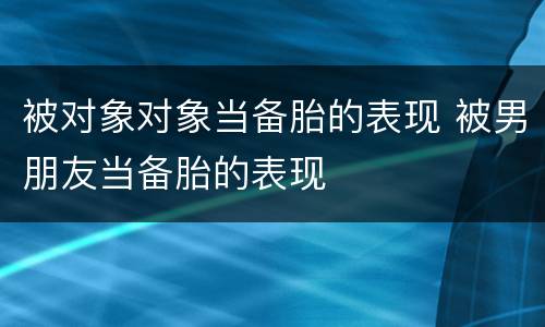 被对象对象当备胎的表现 被男朋友当备胎的表现