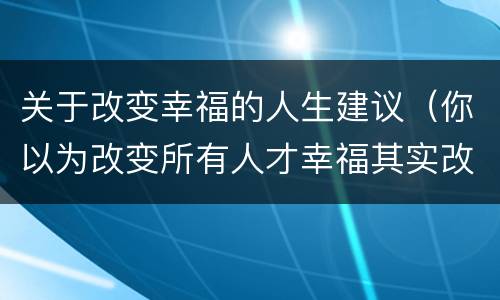 关于改变幸福的人生建议（你以为改变所有人才幸福其实改变自己就幸福了）