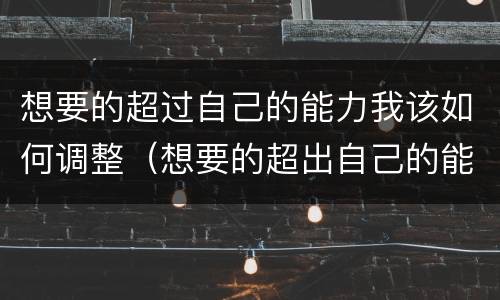 想要的超过自己的能力我该如何调整（想要的超出自己的能力）