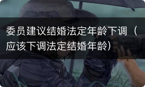 委员建议结婚法定年龄下调（应该下调法定结婚年龄）