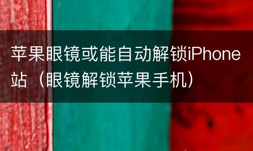 苹果眼镜或能自动解锁iPhone站（眼镜解锁苹果手机）