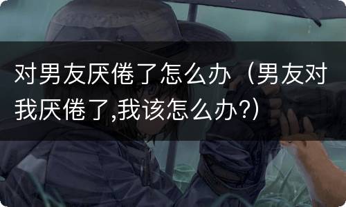 对男友厌倦了怎么办（男友对我厌倦了,我该怎么办?）