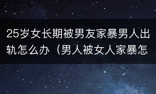 25岁女长期被男友家暴男人出轨怎么办（男人被女人家暴怎么办）