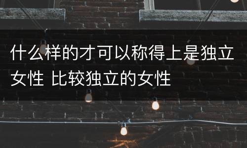 什么样的才可以称得上是独立女性 比较独立的女性