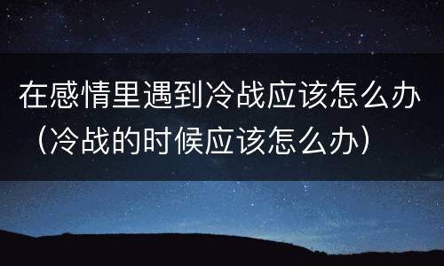 在感情里遇到冷战应该怎么办（冷战的时候应该怎么办）