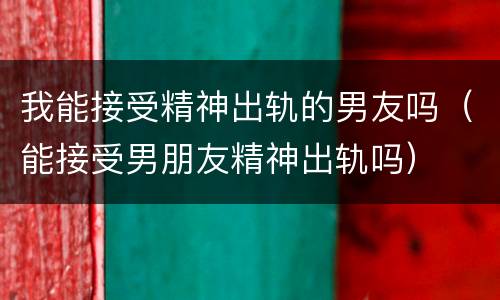 我能接受精神出轨的男友吗（能接受男朋友精神出轨吗）