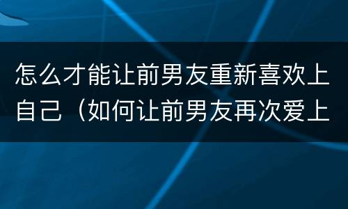 怎么才能让前男友重新喜欢上自己（如何让前男友再次爱上你）