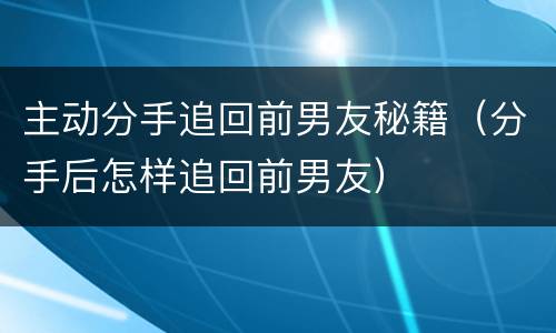 主动分手追回前男友秘籍（分手后怎样追回前男友）