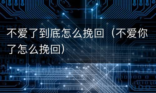 不爱了到底怎么挽回（不爱你了怎么挽回）