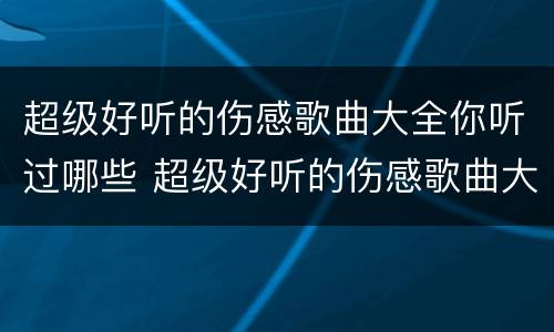 超级好听的伤感歌曲大全你听过哪些 超级好听的伤感歌曲大全你听过哪些歌曲
