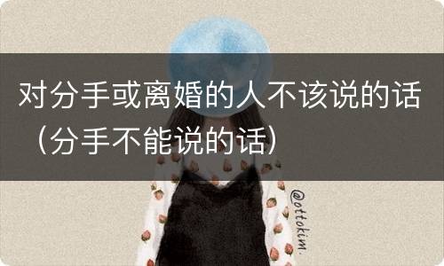 对分手或离婚的人不该说的话（分手不能说的话）
