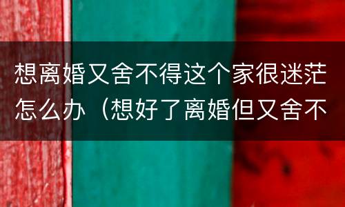 想离婚又舍不得这个家很迷茫怎么办（想好了离婚但又舍不得）