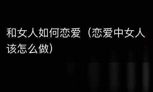 和女人如何恋爱（恋爱中女人该怎么做）