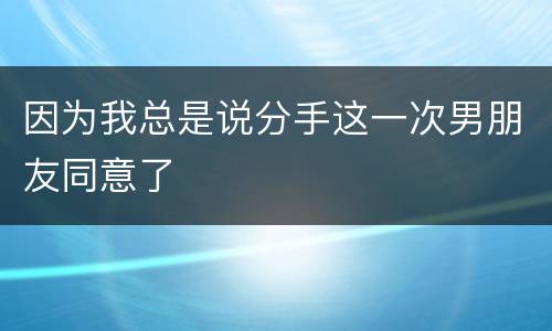 因为我总是说分手这一次男朋友同意了