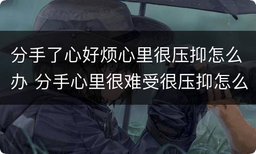 分手了心好烦心里很压抑怎么办 分手心里很难受很压抑怎么办