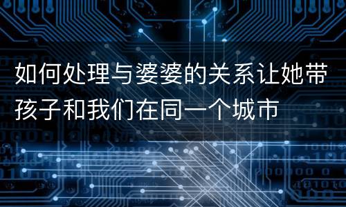 如何处理与婆婆的关系让她带孩子和我们在同一个城市
