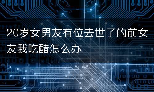 20岁女男友有位去世了的前女友我吃醋怎么办