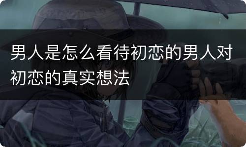 男人是怎么看待初恋的男人对初恋的真实想法