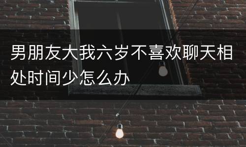 男朋友大我六岁不喜欢聊天相处时间少怎么办