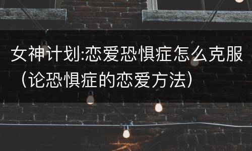 女神计划:恋爱恐惧症怎么克服（论恐惧症的恋爱方法）
