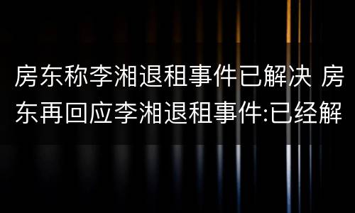 房东称李湘退租事件已解决 房东再回应李湘退租事件:已经解决