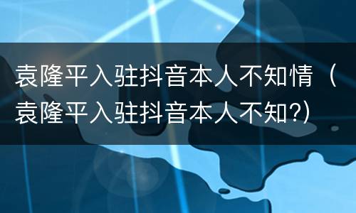 袁隆平入驻抖音本人不知情（袁隆平入驻抖音本人不知?）