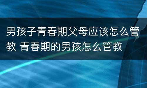 男孩子青春期父母应该怎么管教 青春期的男孩怎么管教