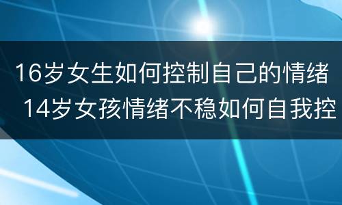 16岁女生如何控制自己的情绪 14岁女孩情绪不稳如何自我控制