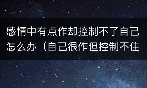 感情中有点作却控制不了自己怎么办（自己很作但控制不住怎么办）