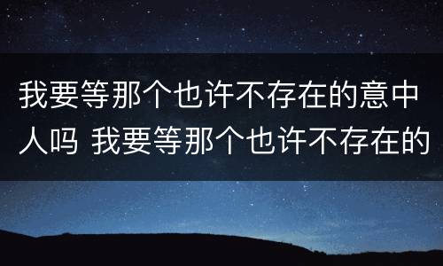 我要等那个也许不存在的意中人吗 我要等那个也许不存在的意中人吗是什么歌