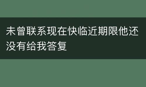 未曾联系现在快临近期限他还没有给我答复