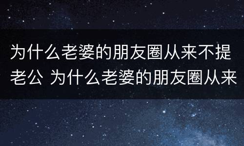 为什么老婆的朋友圈从来不提老公 为什么老婆的朋友圈从来不提老公的事情