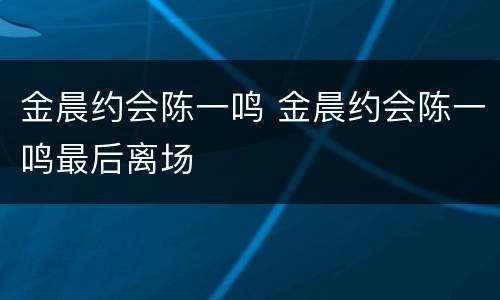 金晨约会陈一鸣 金晨约会陈一鸣最后离场
