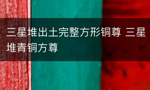 三星堆出土完整方形铜尊 三星堆青铜方尊